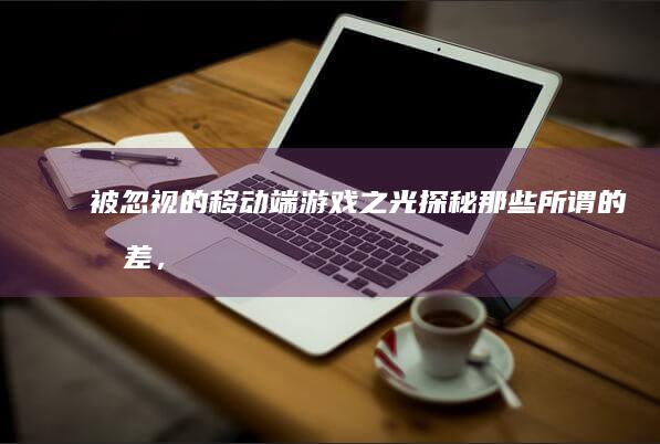 被忽视的移动端游戏之光：探秘那些所谓的最差，背后的独特魅力