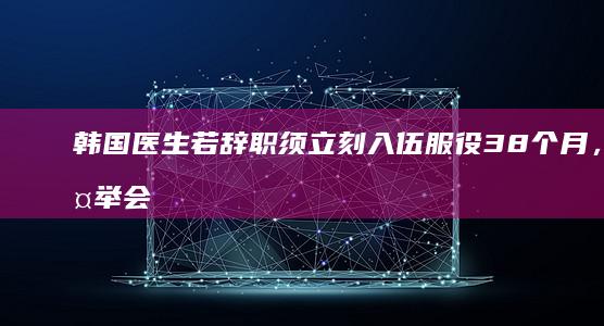 韩国医生若辞职须立刻入伍服役 38 个月，此举会对医疗危机产生哪些影响？