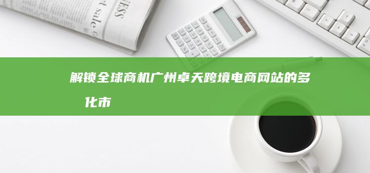 解锁全球商机：广州卓天跨境电商网站的多元化市场拓展策略